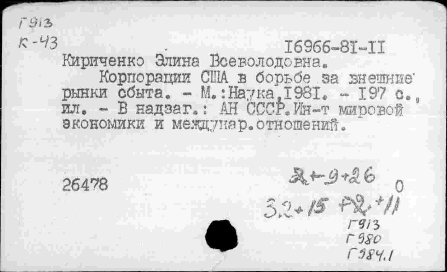 ﻿Г9>2>
■	16966-81-11
Кириченко Элина Всеволодовна.
Корпорации США в борьбе за внешние’ рынки сбыта. - М.:Наука,1981. - 197 с., ил. - В надзаг.: АН СССР.Йя-т мировой экономики и меящупар.отношений.
26478	5 2 Г9/3 Г 5^0